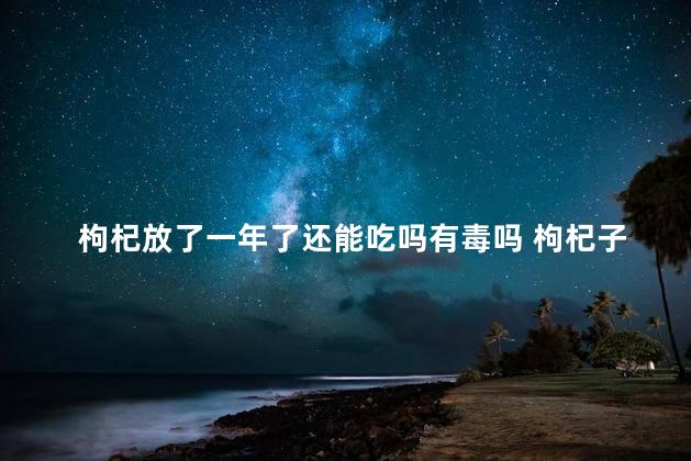 枸杞放了一年了还能吃吗有毒吗 枸杞子放一年了还能吃吗